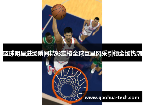 篮球明星进场瞬间精彩定格全球巨星风采引领全场热潮
